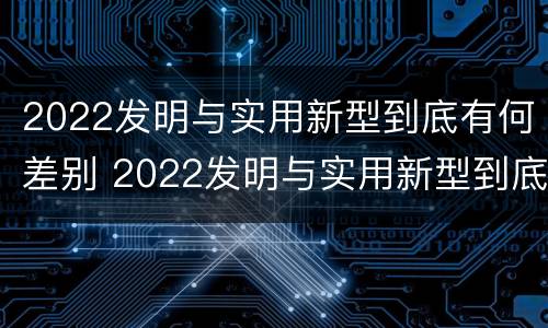 2022发明与实用新型到底有何差别 2022发明与实用新型到底有何差别呢