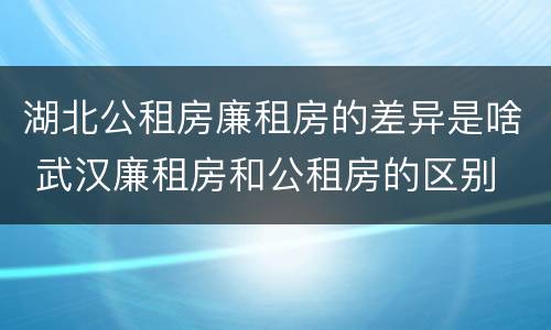 湖北公租房廉租房的差异是啥 武汉廉租房和公租房的区别