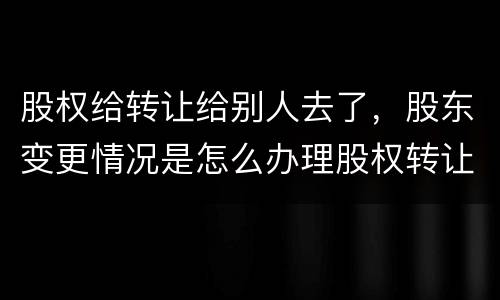股权给转让给别人去了，股东变更情况是怎么办理股权转让的
