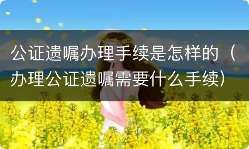 公证遗嘱办理手续是怎样的（办理公证遗嘱需要什么手续）