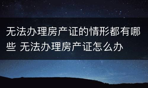 无法办理房产证的情形都有哪些 无法办理房产证怎么办