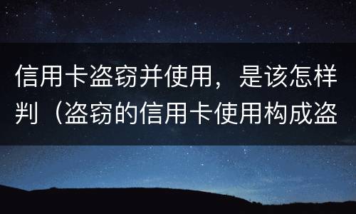 信用卡盗窃并使用，是该怎样判（盗窃的信用卡使用构成盗窃罪）