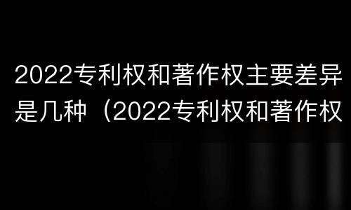 2022专利权和著作权主要差异是几种（2022专利权和著作权主要差异是几种形式）