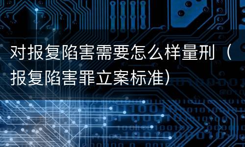 对报复陷害需要怎么样量刑（报复陷害罪立案标准）