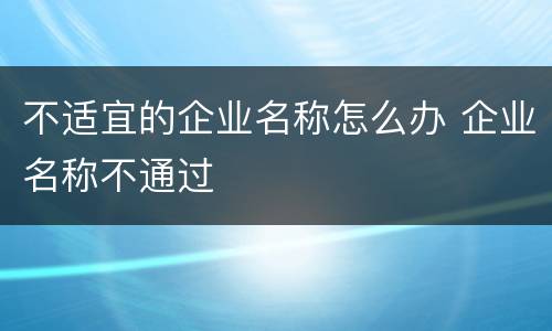 不适宜的企业名称怎么办 企业名称不通过