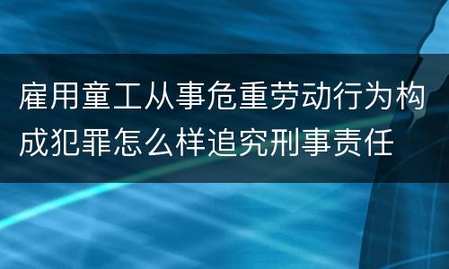 雇用童工从事危重劳动行为构成犯罪怎么样追究刑事责任