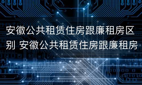 安徽公共租赁住房跟廉租房区别 安徽公共租赁住房跟廉租房区别在哪