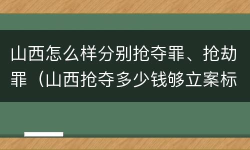 山西怎么样分别抢夺罪、抢劫罪（山西抢夺多少钱够立案标准）