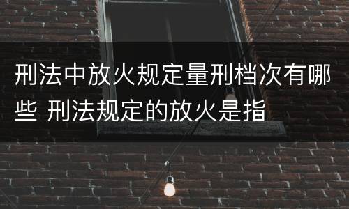 刑法中放火规定量刑档次有哪些 刑法规定的放火是指