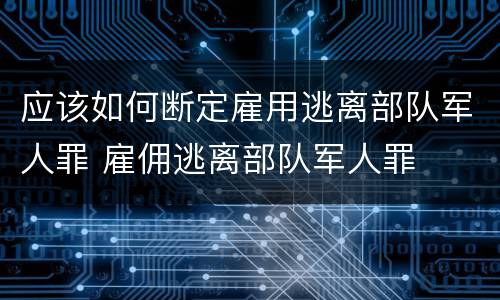 应该如何断定雇用逃离部队军人罪 雇佣逃离部队军人罪