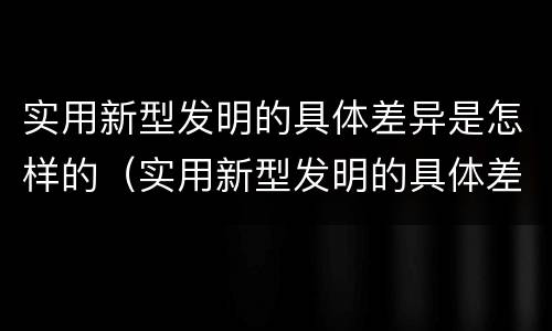 实用新型发明的具体差异是怎样的（实用新型发明的具体差异是怎样的一项）