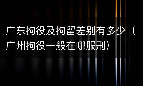 广东拘役及拘留差别有多少（广州拘役一般在哪服刑）