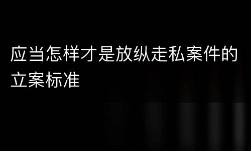 应当怎样才是放纵走私案件的立案标准