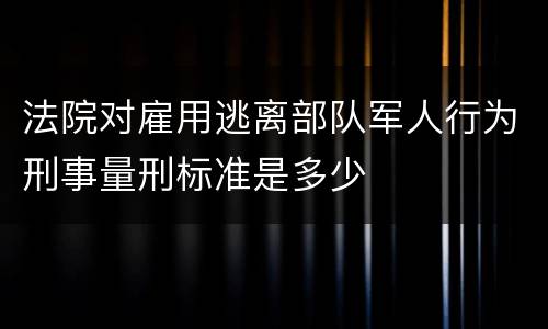 法院对雇用逃离部队军人行为刑事量刑标准是多少