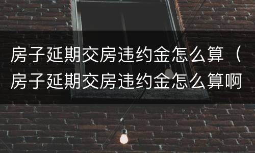 房子延期交房违约金怎么算（房子延期交房违约金怎么算啊）