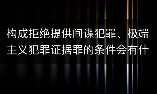 构成拒绝提供间谍犯罪、极端主义犯罪证据罪的条件会有什么