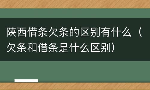 陕西借条欠条的区别有什么（欠条和借条是什么区别）