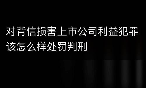 对背信损害上市公司利益犯罪该怎么样处罚判刑