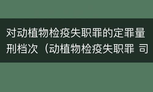 对动植物检疫失职罪的定罪量刑档次（动植物检疫失职罪 司法解释）