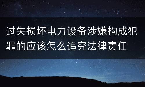 过失损坏电力设备涉嫌构成犯罪的应该怎么追究法律责任