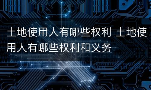 土地使用人有哪些权利 土地使用人有哪些权利和义务
