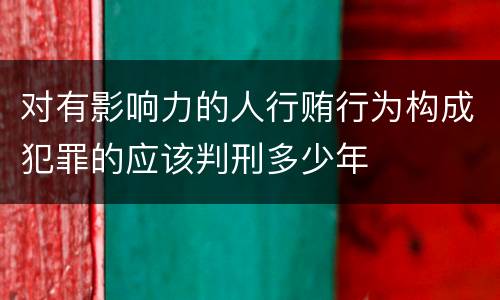 对有影响力的人行贿行为构成犯罪的应该判刑多少年