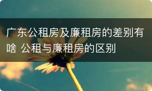 广东公租房及廉租房的差别有啥 公租与廉租房的区别