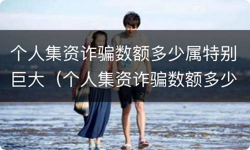 个人集资诈骗数额多少属特别巨大（个人集资诈骗数额多少属特别巨大行为）