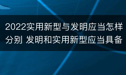 2022实用新型与发明应当怎样分别 发明和实用新型应当具备