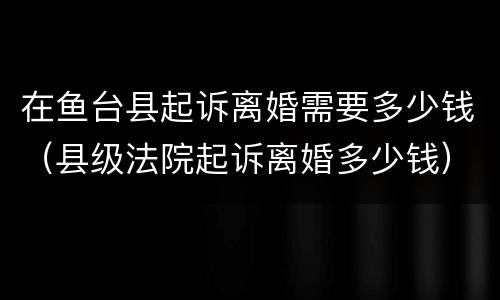 在鱼台县起诉离婚需要多少钱（县级法院起诉离婚多少钱）