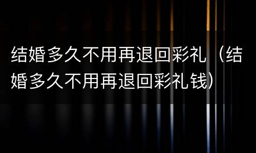 结婚多久不用再退回彩礼（结婚多久不用再退回彩礼钱）