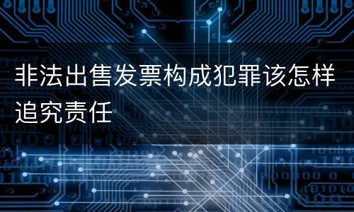 非法出售发票构成犯罪该怎样追究责任