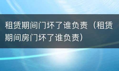 租赁期间门坏了谁负责（租赁期间房门坏了谁负责）