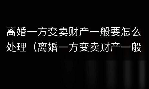 离婚一方变卖财产一般要怎么处理（离婚一方变卖财产一般要怎么处理好）