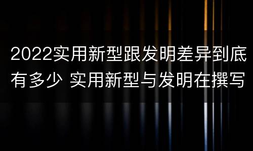 2022实用新型跟发明差异到底有多少 实用新型与发明在撰写时有区别吗