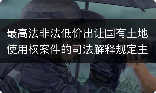 最高法非法低价出让国有土地使用权案件的司法解释规定主要内容都有哪些