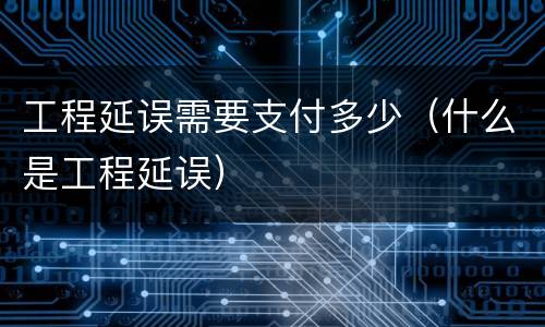 工程延误需要支付多少（什么是工程延误）