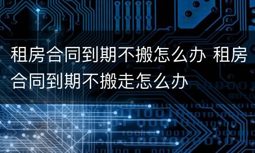 租房合同到期不搬怎么办 租房合同到期不搬走怎么办