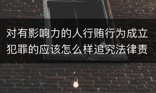 对有影响力的人行贿行为成立犯罪的应该怎么样追究法律责任