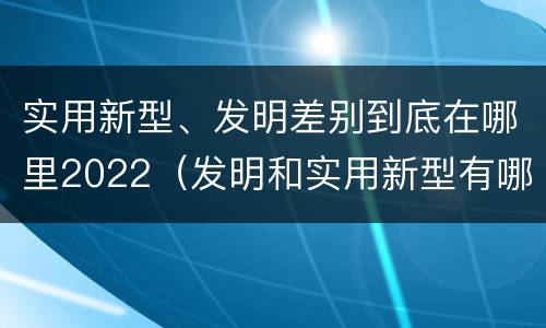 实用新型、发明差别到底在哪里2022（发明和实用新型有哪些区别）