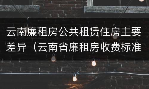 云南廉租房公共租赁住房主要差异（云南省廉租房收费标准）