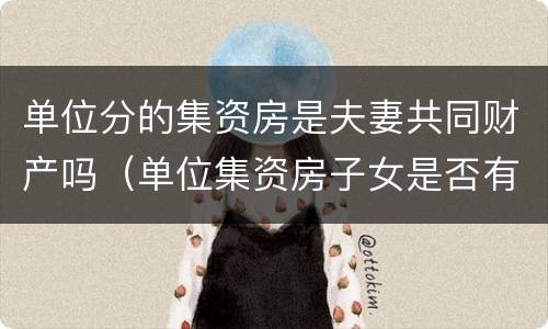 单位分的集资房是夫妻共同财产吗（单位集资房子女是否有继承权）