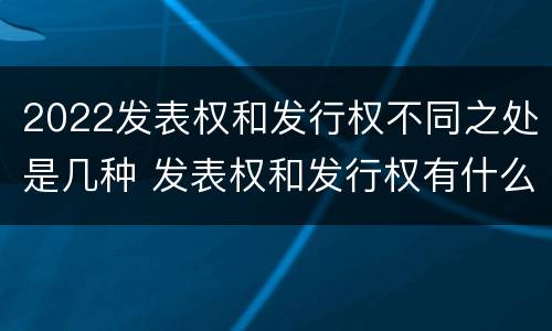 2022发表权和发行权不同之处是几种 发表权和发行权有什么区别