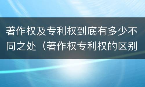 著作权及专利权到底有多少不同之处（著作权专利权的区别）