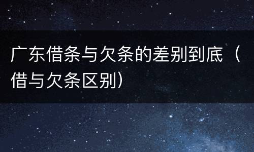 广东借条与欠条的差别到底（借与欠条区别）