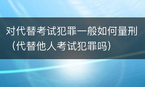 对代替考试犯罪一般如何量刑（代替他人考试犯罪吗）