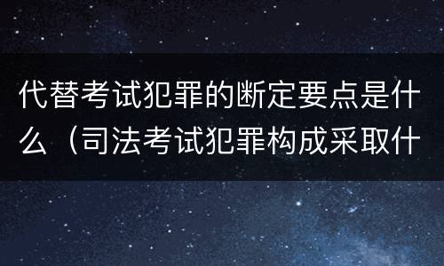 代替考试犯罪的断定要点是什么（司法考试犯罪构成采取什么学说）