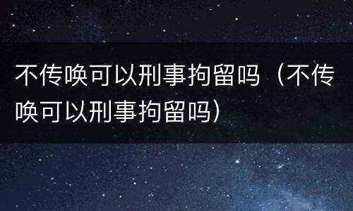 不传唤可以刑事拘留吗（不传唤可以刑事拘留吗）