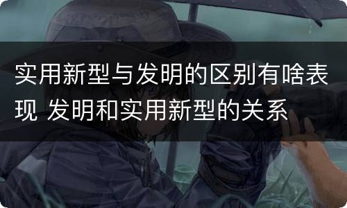 实用新型与发明的区别有啥表现 发明和实用新型的关系
