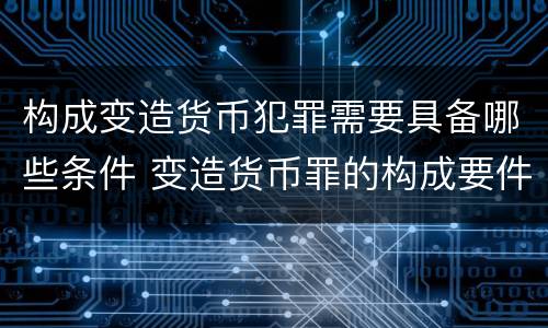 构成变造货币犯罪需要具备哪些条件 变造货币罪的构成要件